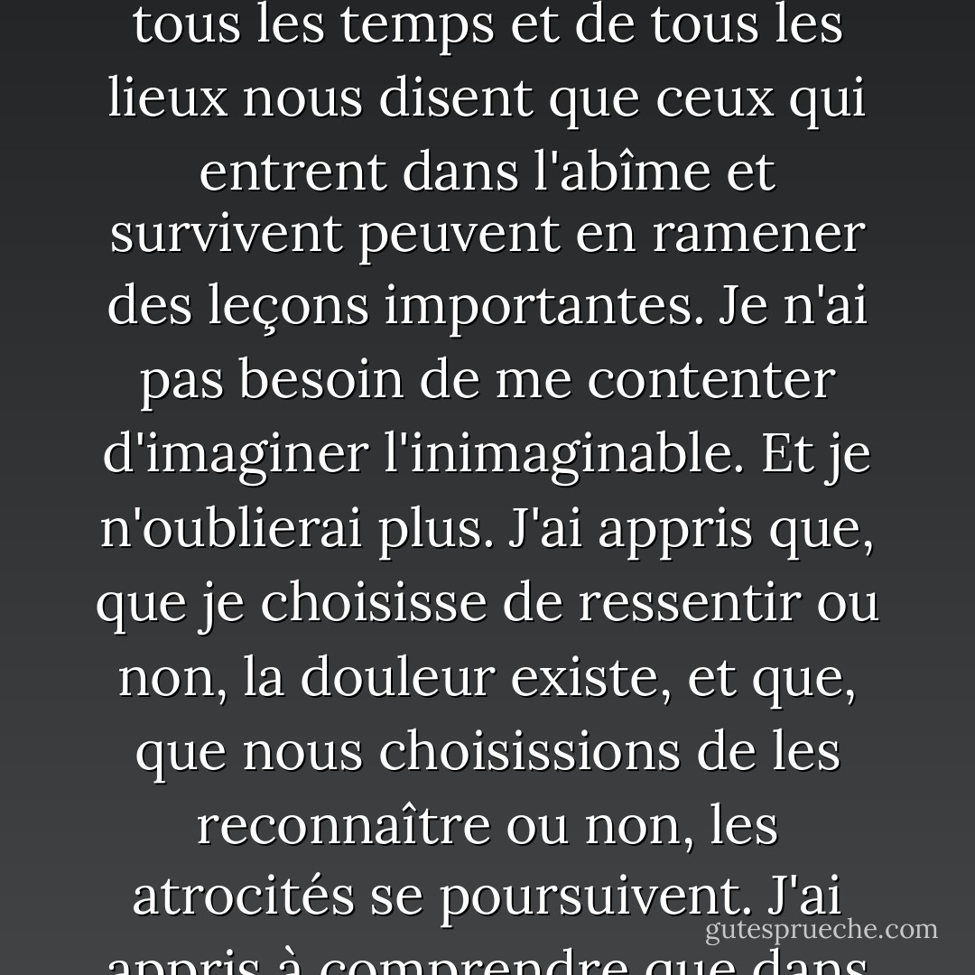 J'aurais aimé que mon enfance soit différente. Je ne regrette cependant pas ce qui s'est passé. Cela ne veut pas dire que je revivrais cela avec plaisir. Mais les mythologies de tous les temps et de tous les lieux nous disent que ceux qui entrent dans l'abîme et survivent peuvent en ramener des leçons importantes. Je n'ai pas besoin de me contenter d'imaginer l'inimaginable. Et je n'oublierai plus. J'ai appris que, que je choisisse de ressentir ou non, la douleur existe, et que, que nous choisissions de les reconnaître ou non, les atrocités se poursuivent. J'ai appris à comprendre que dans l'ombre de l'indicible, je peux et je dois parler et agir contre l'enchevêtrement destructrice de notre culture, et arrêter la destruction à la racine. - Derrick Jensen