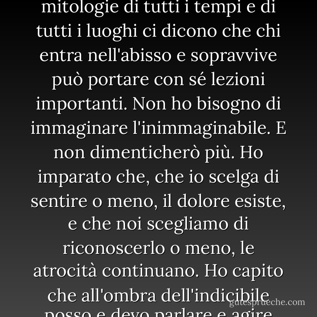Vorrei che la mia infanzia fosse stata diversa. Tuttavia, non rimpiango quello che è successo. Questo non significa che lo rifarei volentieri. Ma le mitologie di tutti i tempi e di tutti i luoghi ci dicono che chi entra nell'abisso e sopravvive può portare con sé lezioni importanti. Non ho bisogno di immaginare l'inimmaginabile. E non dimenticherò più. Ho imparato che, che io scelga di sentire o meno, il dolore esiste, e che noi scegliamo di riconoscerlo o meno, le atrocità continuano. Ho capito che all'ombra dell'indicibile posso e devo parlare e agire contro l'intricata rete distruttiva della nostra cultura e fermare la distruzione alle sue radici. - Derrick Jensen