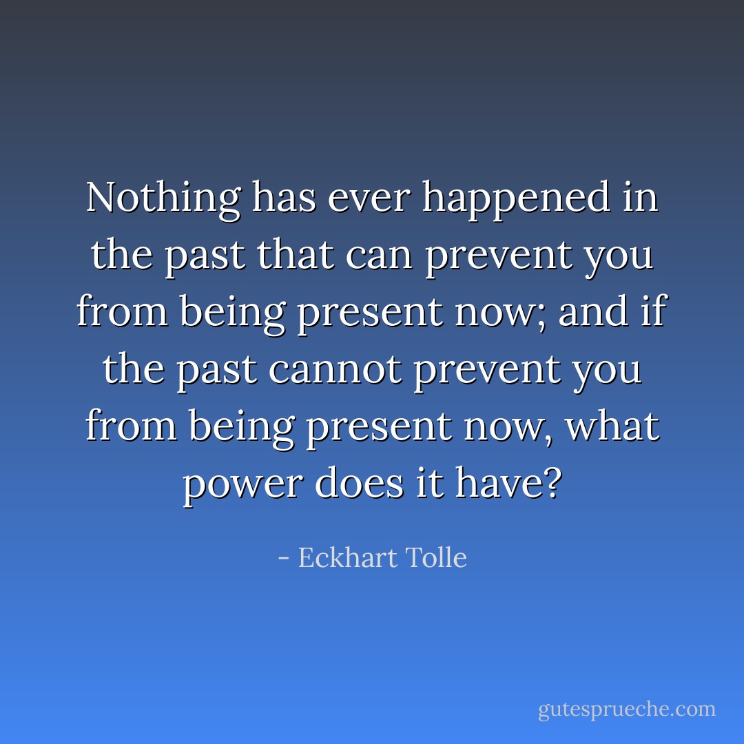 Nothing has ever happened in the past that can prevent you from being present now; and if the past cannot prevent you from being present now, what power does it have? - Eckhart Tolle