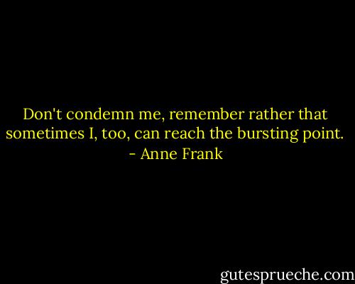 Don't condemn me, remember rather that sometimes I, too, can reach the bursting point. - Anne Frank