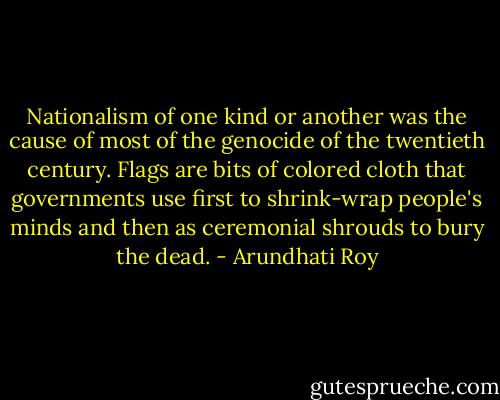 Nationalism of one kind or another was the cause of most of the genocide of the twentieth century. Flags are bits of colored cloth that governments use first to shrink-wrap people's minds and then as ceremonial shrouds to bury the dead. - Arundhati Roy