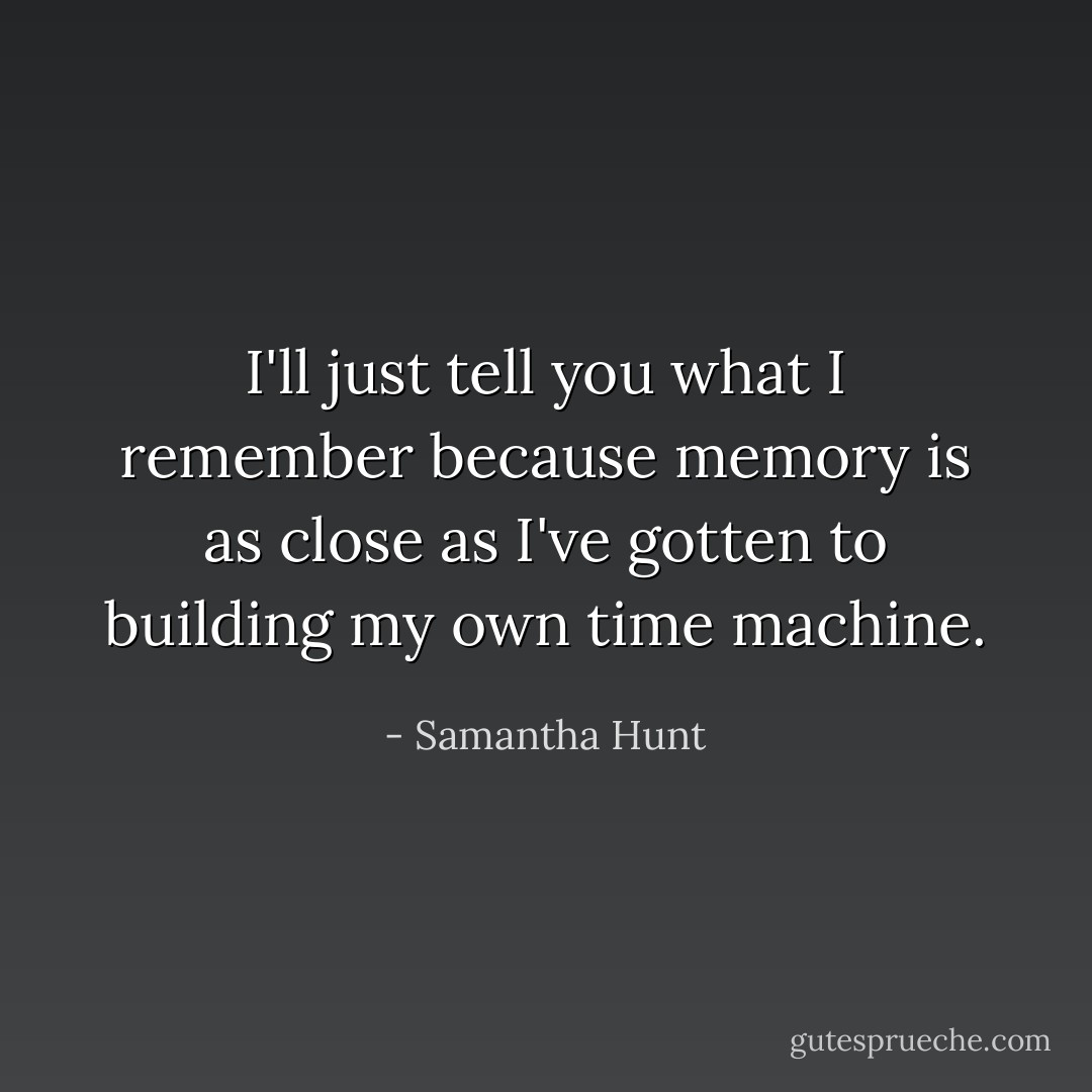 I'll just tell you what I remember because memory is as close as I've gotten to building my own time machine. - Samantha Hunt