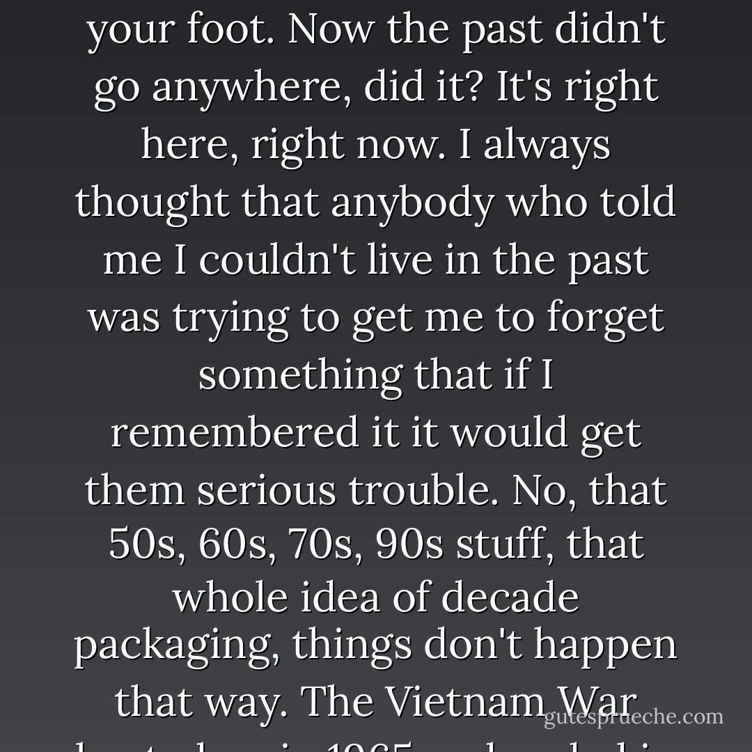 I have a good friend in the East, who comes to my shows and says, you sing a lot about the past, you can't live in the past, you know. I say to him, I can go outside and pick up a rock that's older than the oldest song you know,<br />and bring it back in here and drop it on your foot. Now the past didn't go anywhere, did it? It's right here, right now.<br />I always thought that anybody who told me I couldn't live in the past was trying to get me to forget something that if I remembered it it would get them serious trouble. No, that 50s, 60s, 70s, 90s stuff, that whole idea of decade packaging, things don't happen that way. The Vietnam War heated up in 1965 and ended in 1975-- what's that got to do with decades? No, that packaging of time is a journalist convenience that they use to trivialize and to dismiss important events and important ideas. I defy that. - Utah Phillips