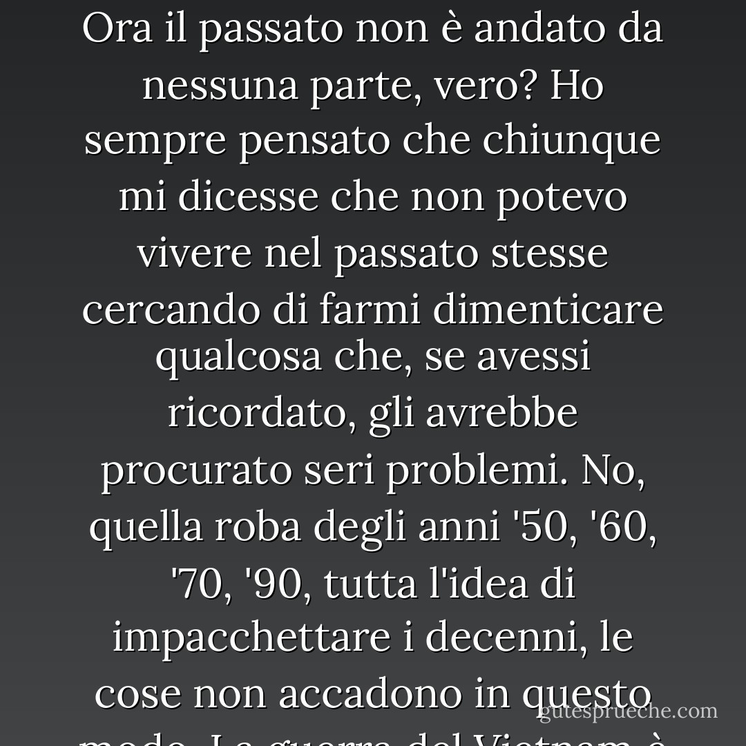 Ho un buon amico in Oriente che viene ai miei spettacoli e mi dice: "Tu canti molto sul passato, non puoi vivere nel passato". Io gli rispondo che posso andare fuori e raccogliere un sasso più vecchio della canzone più vecchia che conosci, riportarlo qui e farlo cadere sul tuo piede. Ora il passato non è andato da nessuna parte, vero? Ho sempre pensato che chiunque mi dicesse che non potevo vivere nel passato stesse cercando di farmi dimenticare qualcosa che, se avessi ricordato, gli avrebbe procurato seri problemi. No, quella roba degli anni '50, '60, '70, '90, tutta l'idea di impacchettare i decenni, le cose non accadono in questo modo. La guerra del Vietnam è scoppiata nel 1965 ed è finita nel 1975: cosa c'entra con i decenni? No, il confezionamento del tempo è una comodità dei giornalisti che lo usano per banalizzare e liquidare eventi importanti e idee importanti. Io lo sfido. - Utah Phillips
