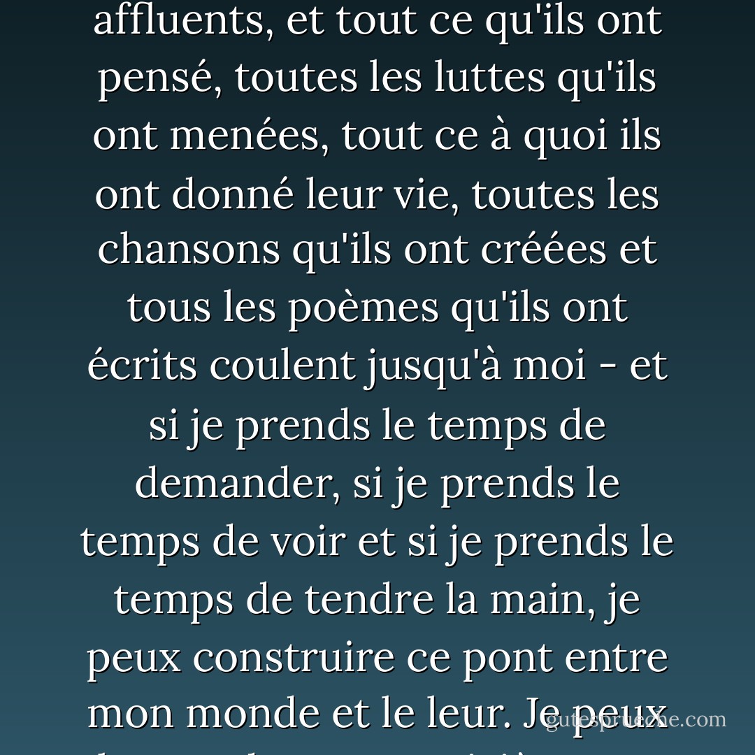 Le temps est un énorme et long fleuve, dans lequel je me trouve, tout comme vous vous trouvez. Mes aînés sont les affluents, et tout ce qu'ils ont pensé, toutes les luttes qu'ils ont menées, tout ce à quoi ils ont donné leur vie, toutes les chansons qu'ils ont créées et tous les poèmes qu'ils ont écrits coulent jusqu'à moi - et si je prends le temps de demander, si je prends le temps de voir et si je prends le temps de tendre la main, je peux construire ce pont entre mon monde et le leur. Je peux plonger dans cette rivière et en retirer ce dont j'ai besoin pour traverser ce monde - Utah Phillips