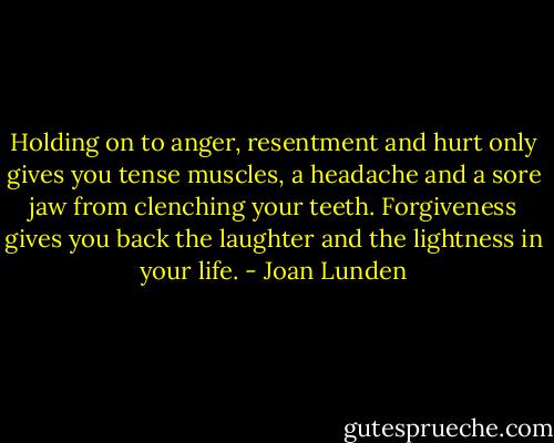 Holding on to anger, resentment and hurt only gives you tense muscles, a headache and a sore jaw from clenching your teeth. Forgiveness gives you back the laughter and the lightness in your life. - Joan Lunden