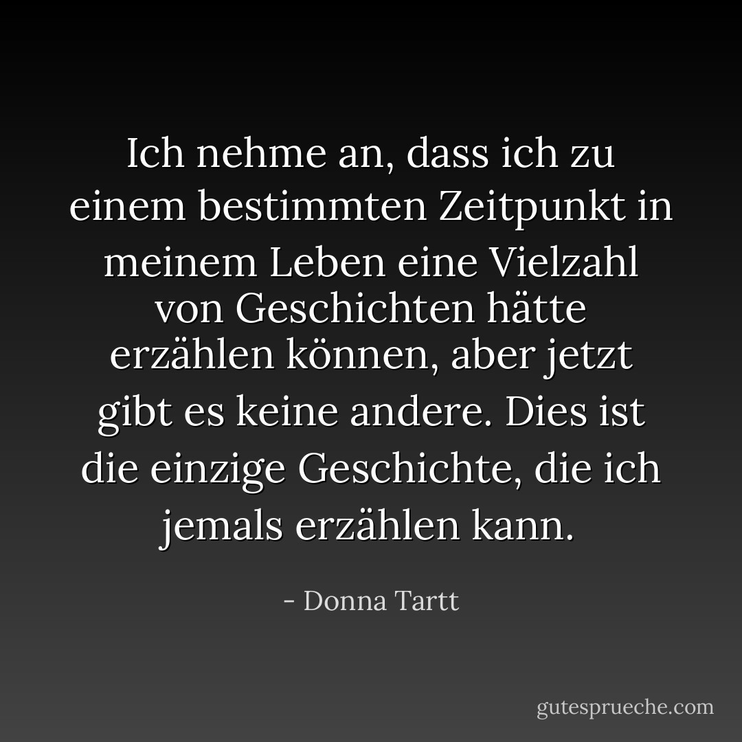 Ich nehme an, dass ich zu einem bestimmten Zeitpunkt in meinem Leben eine Vielzahl von Geschichten hätte erzählen können, aber jetzt gibt es keine andere. Dies ist die einzige Geschichte, die ich jemals erzählen kann. - Donna Tartt<