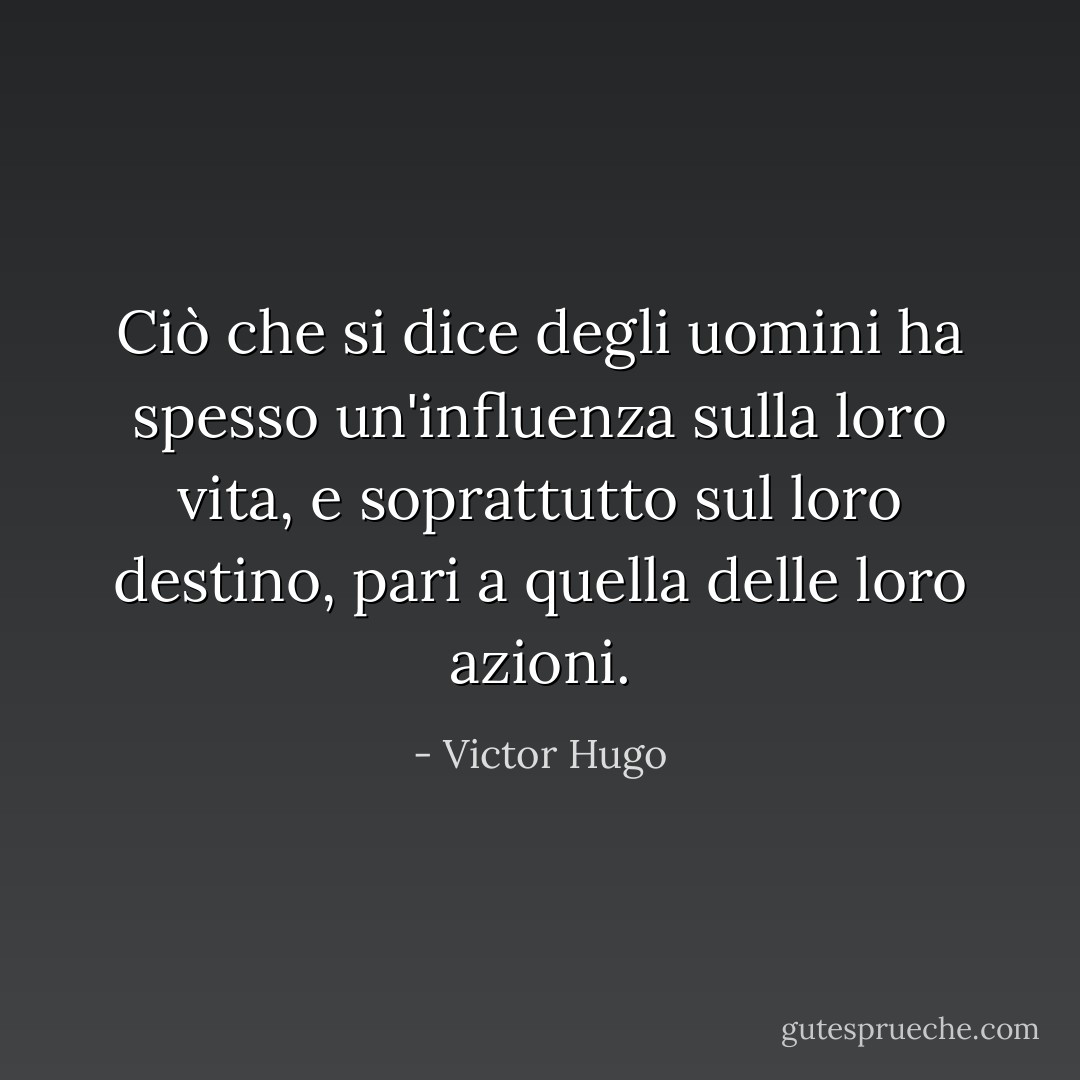 Ciò che si dice degli uomini ha spesso un'influenza sulla loro vita, e soprattutto sul loro destino, pari a quella delle loro azioni. - Victor Hugo