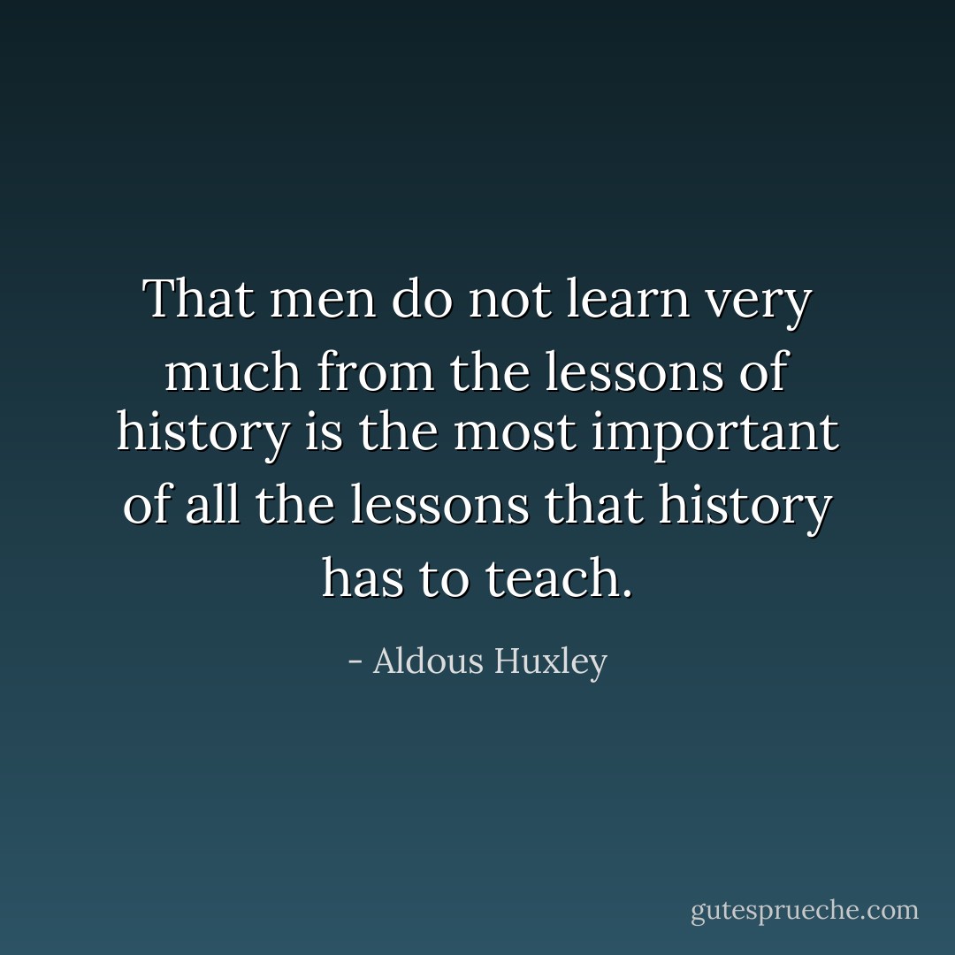 That men do not learn very much from the lessons of history is the most important of all the lessons that history has to teach. - Aldous Huxley