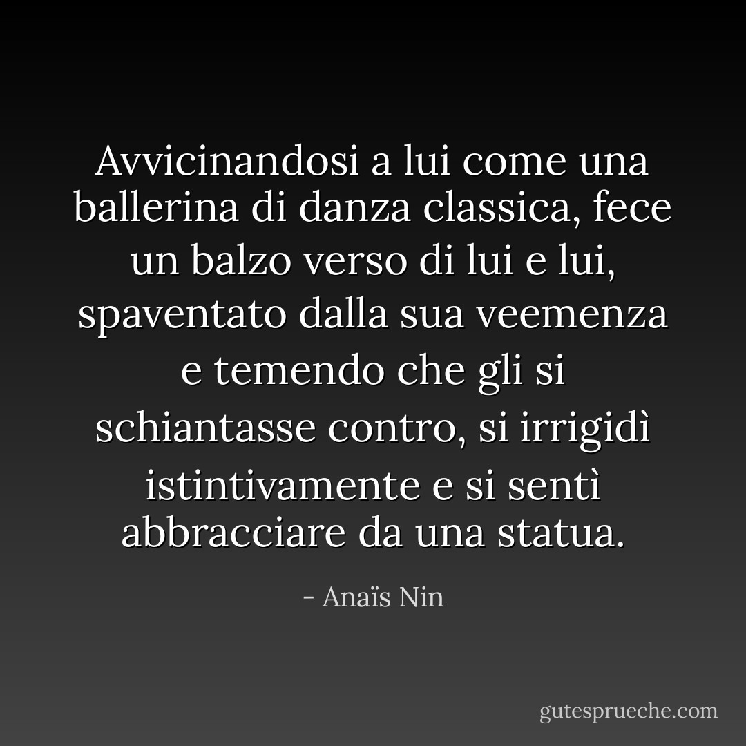 Avvicinandosi a lui come una ballerina di danza classica, fece un balzo verso di lui e lui, spaventato dalla sua veemenza e temendo che gli si schiantasse contro, si irrigidì istintivamente e si sentì abbracciare da una statua. - Anaïs Nin
