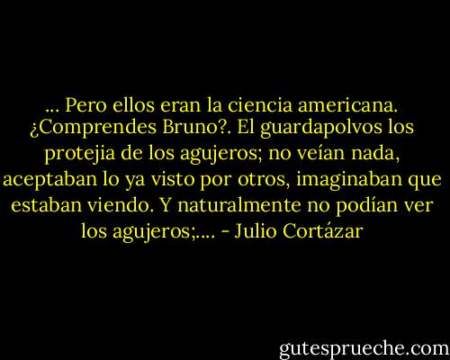 ... Pero ellos eran la ciencia americana. ¿Comprendes Bruno?. El guardapolvos los protejia de los agujeros; no veían nada, aceptaban lo ya visto por otros, imaginaban que estaban viendo. Y naturalmente no podían ver los agujeros;.... - Julio Cortázar