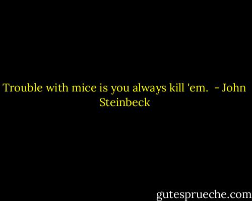 Trouble with mice is you always kill 'em.  - John Steinbeck