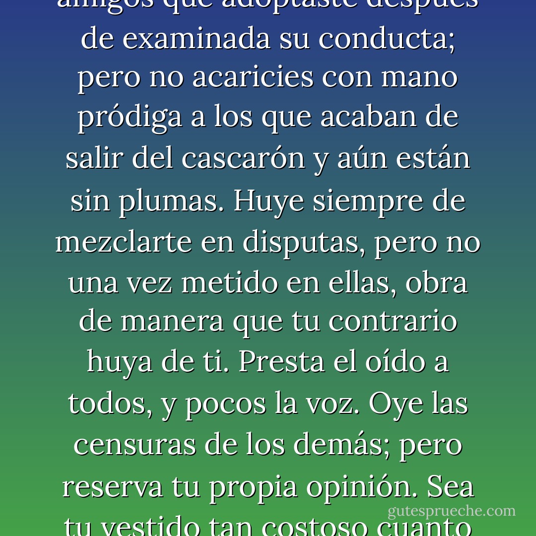 No publiques con facilidad lo que pienses, ni ejecutes cosa no bien premeditada primero. Debe ser afable; pero no vulgar en el trato. Une a tu alma con vínculos de acero aquellos amigos que adoptaste después de examinada su conducta; pero no acaricies con mano pródiga a los que acaban de salir del cascarón y aún están sin plumas. Huye siempre de mezclarte en disputas, pero no una vez metido en ellas, obra de manera que tu contrario huya de ti. Presta el oído a todos, y pocos la voz. Oye las censuras de los demás; pero reserva tu propia opinión. Sea tu vestido tan costoso cuanto tus facultades lo permitan, pero no afectado en su hechura; rico, no extravagante: por que el traje dice por lo común quién es el sujeto... - William Shakespeare