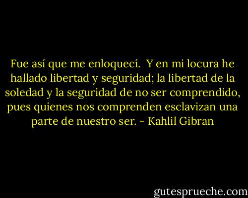 Fue así que me enloquecí.<br /><br />Y en mi locura he hallado libertad y seguridad; la libertad de la soledad y la seguridad de no ser comprendido, pues quienes nos comprenden esclavizan una parte de nuestro ser. - Kahlil Gibran