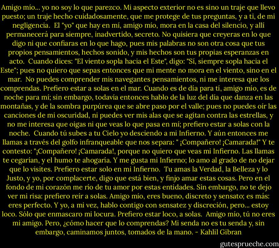Amigo mío... yo no soy lo que parezco. Mi aspecto exterior no es sino un traje que llevo puesto; un traje hecho cuidadosamente, que me protege de tus preguntas, y a ti, de mi negligencia.<br /><br />El "yo" que hay en mí, amigo mío, mora en la casa del silencio, y allí permanecerá para siempre, inadvertido, secreto. No quisiera que creyeras en lo que digo ni que confiaras en lo que hago, pues mis palabras no son otra cosa que tus propios pensamientos, hechos sonido, y mis hechos son tus propias esperanzas en acto.<br /><br />Cuando dices: "El viento sopla hacia el Este", digo: "Sí, siempre sopla hacia el Este"; pues no quiero que sepas entonces que mi mente no mora en el viento, sino en el mar.<br /><br />No puedes comprender mis navegantes pensamientos, ni me interesa que los comprendas. Prefiero estar a solas en el mar. Cuando es de día para tí, amigo mío, es de noche para mí; sin embargo, todavía entonces hablo de la luz del día que danza en las montañas, y de la sombra purpúrea que se abre paso por el valle; pues no puedes oír las canciones de mi oscuridad, ni puedes ver mis alas que se agitan contra las estrellas, y no me interesa que oigas ni que veas lo que pasa en mí; prefiero estar a solas con la noche.<br /><br />Cuando tú subes a tu Cielo yo desciendo a mi Infierno. Y aún entonces me llamas a través del golfo infranqueable que nos separa: " ¡Compañero! ¡Camarada!" Y te contesto: "¡Compañero! ¡Camarada!, porque no quiero que veas mi Infierno. Las llamas te cegarían, y el humo te ahogaría. Y me gusta mi Infierno; lo amo al grado de no dejar que lo visites. Prefiero estar solo en mi Infierno.<br /><br />Tu amas la Verdad, la Belleza y lo Justo, y yo, por complacerte, digo que está bien, y finjo amar estas cosas. Pero en el fondo de mi corazón me río de tu amor por estas entidades. Sin embargo, no te dejo ver mi risa: prefiero reír a solas. Amigo mío, eres bueno, discreto y sensato; es más: eres perfecto. Y yo, a mi vez, hablo contigo con sensatez y discreción, pero... estoy loco. Sólo que enmascaro mi locura. Prefiero estar loco, a solas.<br /><br />Amigo mío, tú no eres mi amigo. Pero, ¿cómo hacer que lo comprendas? Mi senda no es tu senda y, sin embargo, caminamos juntos, tomados de la mano. - Kahlil Gibran