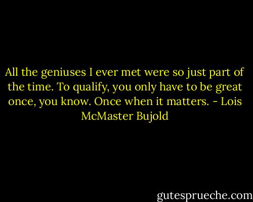 All the geniuses I ever met were so just part of the time. To qualify, you only have to be great once, you know. Once when it matters. - Lois McMaster Bujold