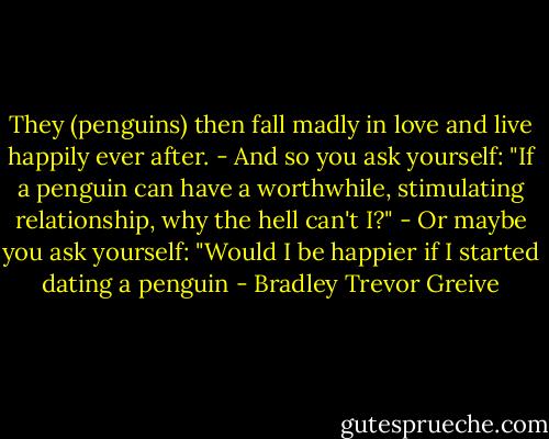 They (penguins) then fall madly in love and live happily ever after.<br />-<br />And so you ask yourself: "If a penguin can have a worthwhile, stimulating relationship, why the hell can't I?"<br />-<br />Or maybe you ask yourself: "Would I be happier if I started dating a penguin - Bradley Trevor Greive