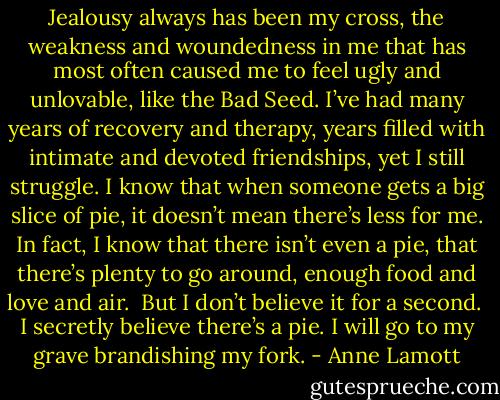 Jealousy always has been my cross, the weakness and woundedness in me that has most often caused me to feel ugly and unlovable, like the Bad Seed. I’ve had many years of recovery and therapy, years filled with intimate and devoted friendships, yet I still struggle. I know that when someone gets a big slice of pie, it doesn’t mean there’s less for me. In fact, I know that there isn’t even a pie, that there’s plenty to go around, enough food and love and air.<br /><br />But I don’t believe it for a second.<br /><br />I secretly believe there’s a pie. I will go to my grave brandishing my fork. - Anne Lamott