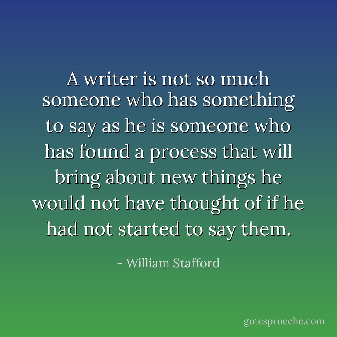 A writer is not so much someone who has something to say as he is someone who has found a process that will bring about new things he would not have thought of if he had not started to say them. - William Stafford
