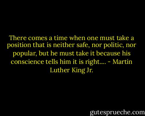 There comes a time when one must take a position that is neither safe, nor politic, nor popular, but he must take it because his conscience tells him it is right.... - Martin Luther King Jr.