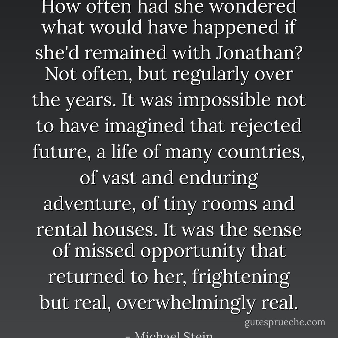 How often had she wondered what would have happened if she'd remained with Jonathan? Not often, but regularly over the years. It was impossible not to have imagined that rejected future, a life of many countries, of vast and enduring adventure, of tiny rooms and rental houses. It was the sense of missed opportunity that returned to her, frightening but real, overwhelmingly real. - Michael Stein