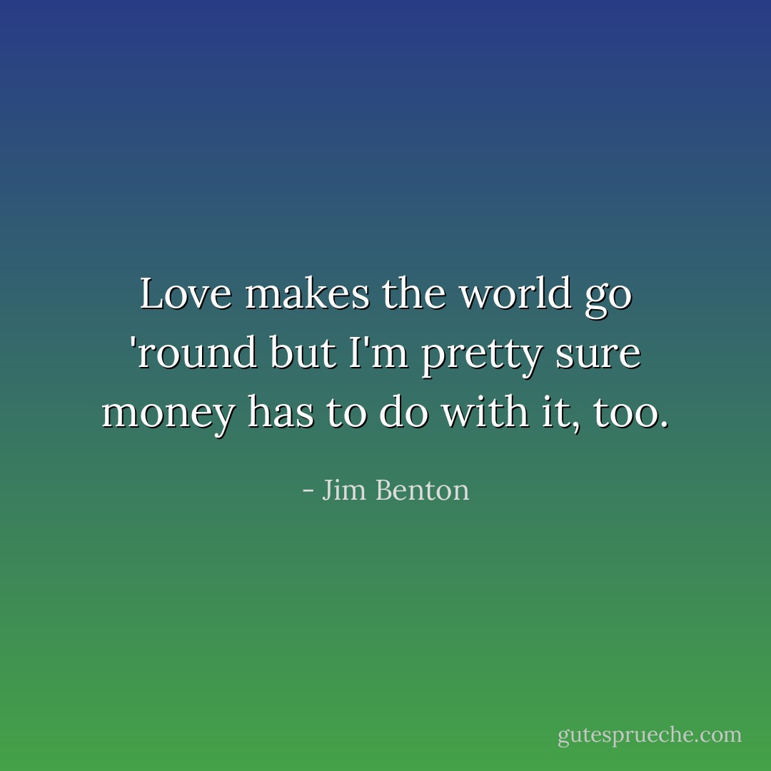 Love makes the world go 'round but I'm pretty sure money has to do with it, too. - Jim Benton
