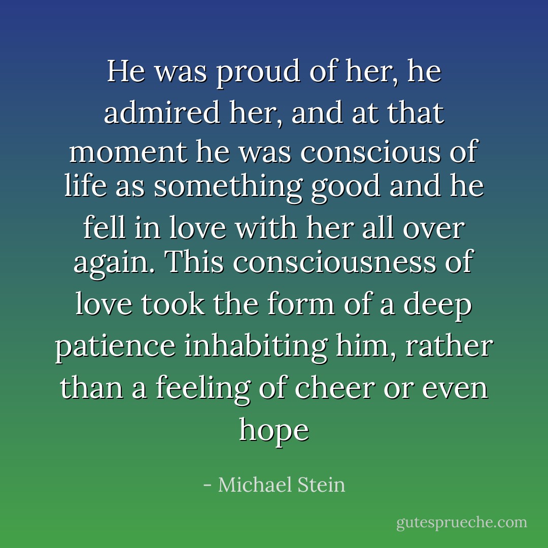 He was proud of her, he admired her, and at that moment he was conscious of life as something good and he fell in love with her all over again. This consciousness of love took the form of a deep patience inhabiting him, rather than a feeling of cheer or even hope - Michael Stein