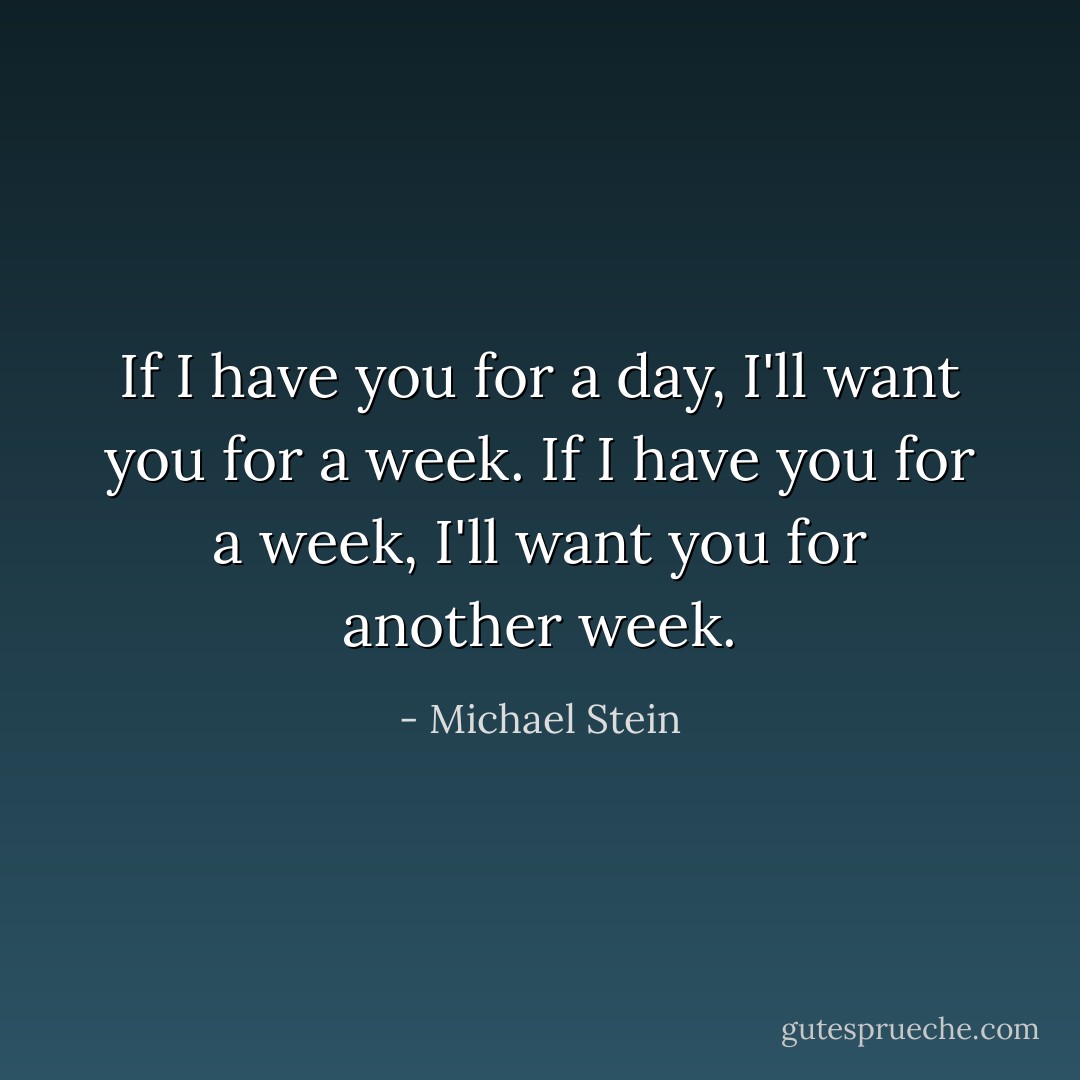 If I have you for a day, I'll want you for a week. If I have you for a week, I'll want you for another week. - Michael Stein