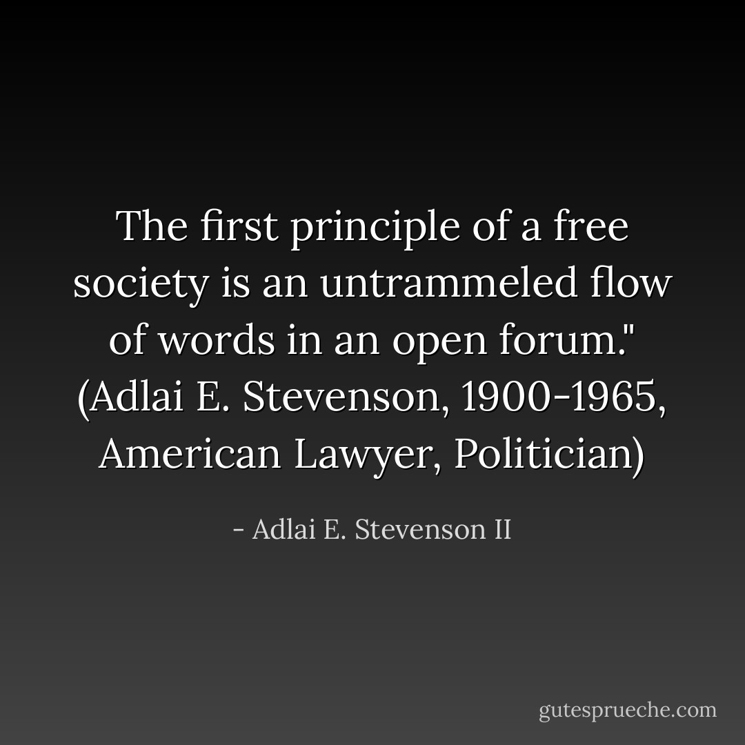 The first principle of a free society is an untrammeled flow of words in an open forum."<br />(Adlai E. Stevenson, 1900-1965, American Lawyer, Politician) - Adlai E. Stevenson II