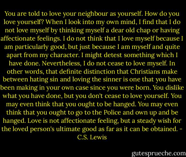 You are told to love your neighbour as yourself. How do you love yourself? When I look into my own mind, I find that I do not love myself by thinking myself a dear old chap or having affectionate feelings. I do not think that I love myself because I am particularly good, but just because I am myself and quite apart from my character. I might detest something which I have done. Nevertheless, I do not cease to love myself. In other words, that definite distinction that Christians make between hating sin and loving the sinner is one that you have been making in your own case since you were born. You dislike what you have done, but you don't cease to love yourself. You may even think that you ought to be hanged. You may even think that you ought to go to the Police and own up and be hanged. Love is not affectionate feeling, but a steady wish for the loved person's ultimate good as far as it can be obtained. - C.S. Lewis