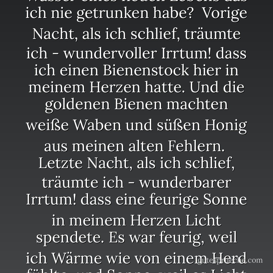 Letzte Nacht, als ich schlief,<br /> träumte ich - wunderbarer Irrtum!-<br />dass eine Quelle<br />in meinem Herzen hervorbrach.<br />Ich sagte: An welchem geheimen Aquädukt,<br />Oh Wasser, kommst du zu mir,<br />Wasser eines neuen Lebens<br />das ich nie getrunken habe?<br /><br />Vorige Nacht, als ich schlief,<br />träumte ich - wundervoller Irrtum!<br />dass ich einen Bienenstock<br />hier in meinem Herzen hatte.<br />Und die goldenen Bienen<br />machten weiße Waben<br />und süßen Honig<br />aus meinen alten Fehlern.<br /><br />Letzte Nacht, als ich schlief,<br />träumte ich - wunderbarer Irrtum!<br />dass eine feurige Sonne<br />in meinem Herzen Licht spendete.<br />Es war feurig, weil ich<br />Wärme wie von einem Herd fühlte,<br />und Sonne, weil es Licht<br />gab und Tränen in meine Augen brachte.<br /><br />Vorige Nacht, als ich schlief,<br />träumte ich - wunderbarer Irrtum!-<br />dass es Gott war, den ich<br />hier in meinem Herzen hatte. - Antonio Machado<
