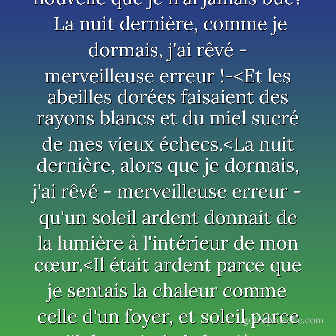 Cette nuit, alors que je dormais,<br />j'ai rêvé - merveilleuse erreur !-<br />qu'une source jaillissait<br />dans mon cœur.<br />J'ai dit : Le long de quel aqueduc secret,<br />Oh eau, viens-tu à moi,<br />eau d'une vie nouvelle<br />que je n'ai jamais bue?<br /><br />La nuit dernière, comme je dormais,<br />j'ai rêvé - merveilleuse erreur !-<Et les abeilles dorées<br />faisaient des rayons blancs<br />et du miel sucré<br />de mes vieux échecs.<La nuit dernière, alors que je dormais, j'ai rêvé - merveilleuse erreur - qu'un soleil ardent donnait de la lumière à l'intérieur de mon cœur.<Il était ardent parce que je sentais la chaleur comme celle d'un foyer, et soleil parce qu'il donnait de la lumière et me mettait les larmes aux yeux.<br /><br />La nuit dernière, alors que je dormais, j'ai rêvé - merveilleuse erreur - que c'était Dieu que j'avais dans mon cœur. - Antonio Machado