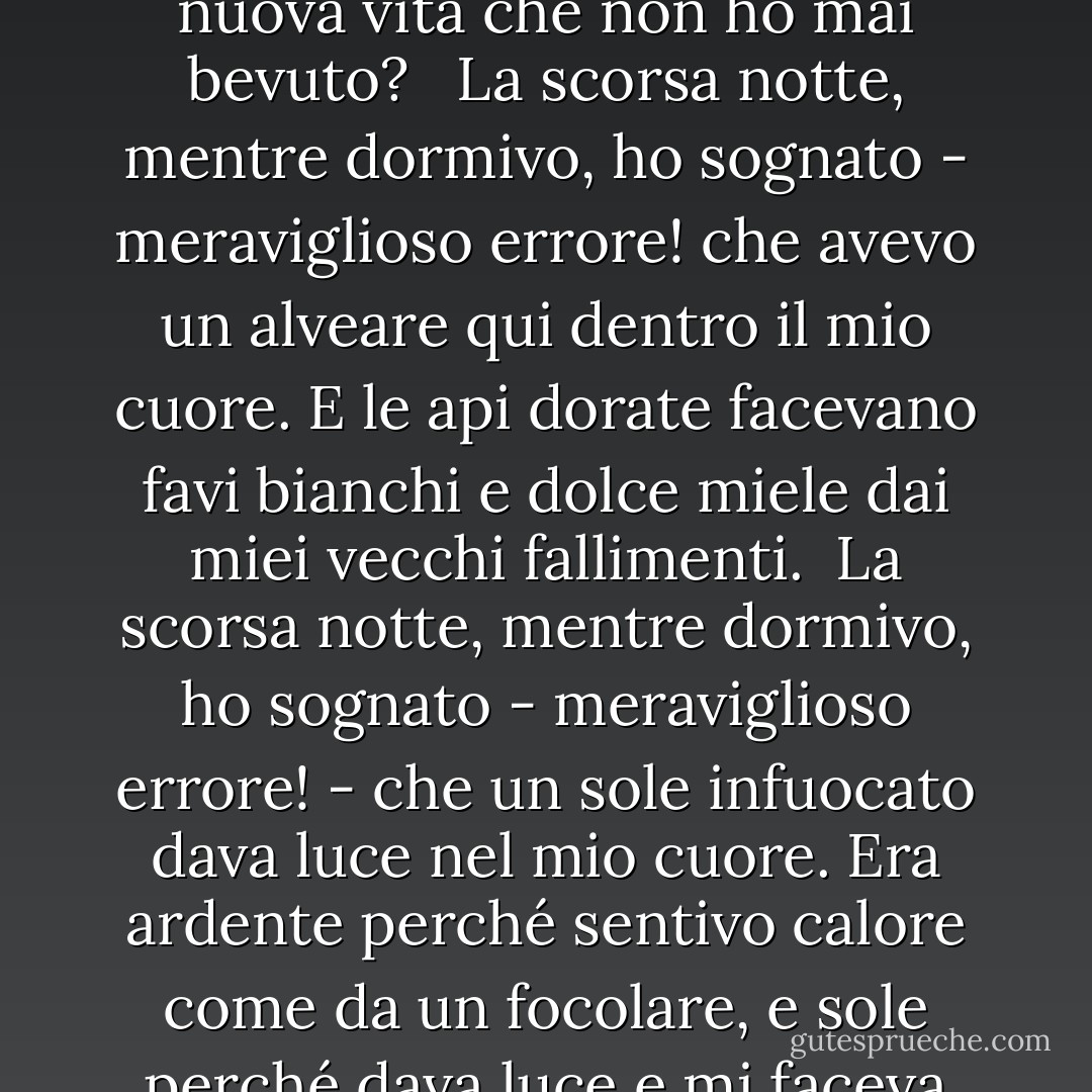 Ieri notte, mentre dormivo,<br />ho sognato - meraviglioso errore! -<br />che una sorgente sgorgava<br />nel mio cuore.<br />Ho detto: Lungo quale acquedotto segreto,<br />Oh acqua, vieni a me,<br />acqua di una nuova vita<br />che non ho mai bevuto? <br /><br />La scorsa notte, mentre dormivo,<br />ho sognato - meraviglioso errore!<br />che avevo un alveare<br />qui dentro il mio cuore.<br />E le api dorate<br />facevano favi bianchi<br />e dolce miele<br />dai miei vecchi fallimenti.<br /><br />La scorsa notte, mentre dormivo,<br />ho sognato - meraviglioso errore! -<br />che un sole infuocato dava<br />luce nel mio cuore.<br />Era ardente perché sentivo<br />calore come da un focolare,<br />e sole perché dava luce<br />e mi faceva venire le lacrime agli occhi.<br /><br />La scorsa notte, mentre dormivo,<br />ho sognato-meraviglioso errore!<br />che era Dio che avevo<br />qui dentro il mio cuore. - Antonio Machado