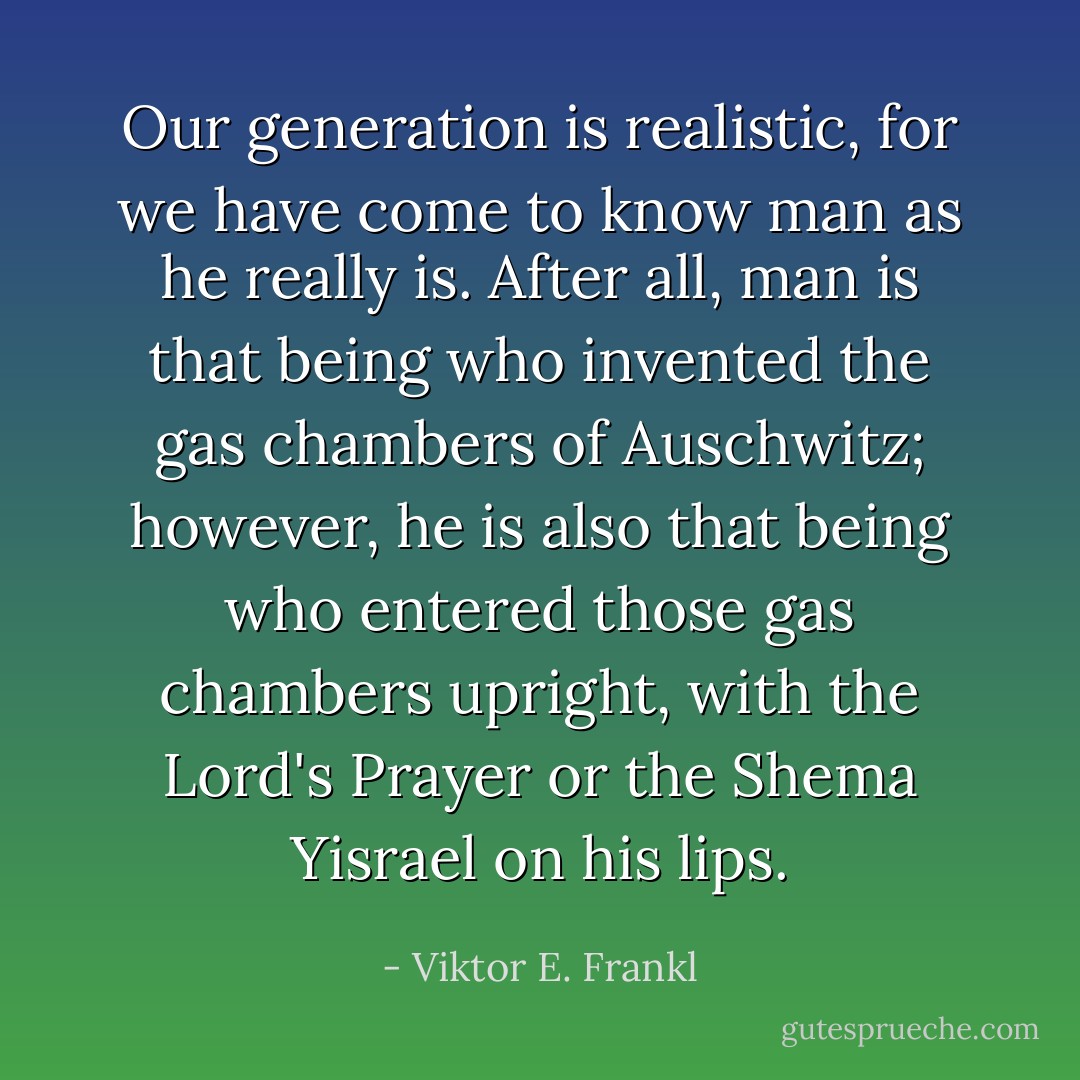 Our generation is realistic, for we have come to know man as he really is. After all, man is that being who invented the gas chambers of Auschwitz; however, he is also that being who entered those gas chambers upright, with the Lord's Prayer or the Shema Yisrael on his lips. - Viktor E. Frankl