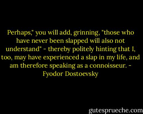 Perhaps," you will add, grinning, "those who have never been slapped will also not understand" - thereby politely hinting that I, too, may have experienced a slap in my life, and am therefore speaking as a connoisseur. - Fyodor Dostoevsky