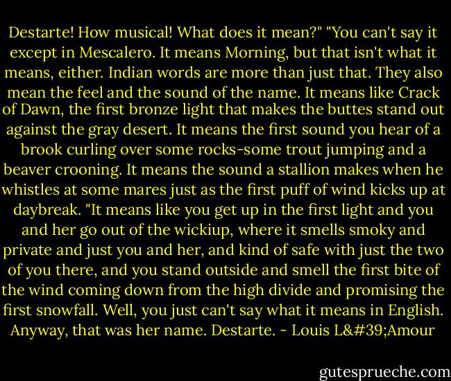 Destarte! How musical! What does it mean?" "You can't say it except in Mescalero. It means Morning, but that isn't what it means, either. Indian words are more than just that. They also mean the feel and the sound of the name. It means like Crack of Dawn, the first bronze light that makes the buttes stand out against the gray desert. It means the first sound you hear of a brook curling over some rocks-some trout jumping and a beaver crooning. It means the sound a stallion makes when he whistles at some mares just as the first puff of wind kicks up at daybreak. "It means like you get up in the first light and you and her go out of the wickiup, where it smells smoky and private and just you and her, and kind of safe with just the two of you there, and you stand outside and smell the first bite of the wind coming down from the high divide and promising the first snowfall. Well, you just can't say what it means in English. Anyway, that was her name. Destarte. - Louis L'Amour