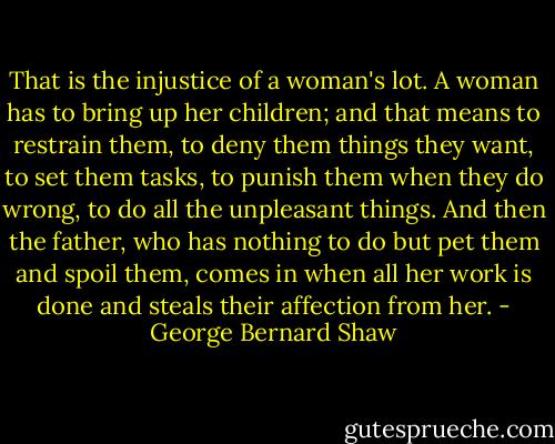 That is the injustice of a woman's lot. A woman has to bring up her children; and that means to restrain them, to deny them things they want, to set them tasks, to punish them when they do wrong, to do all the unpleasant things. And then the father, who has nothing to do but pet them and spoil them, comes in when all her work is done and steals<br />their affection from her. - George Bernard Shaw