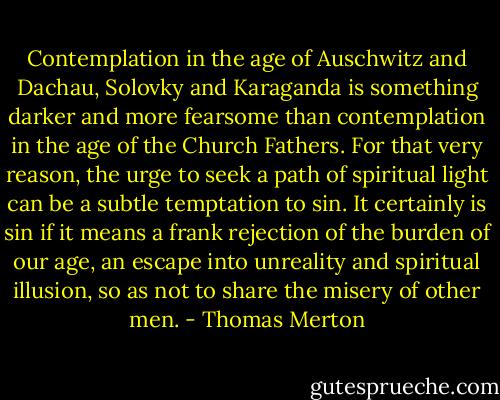 Contemplation in the age of Auschwitz and Dachau, Solovky and Karaganda is something darker and more fearsome than contemplation in the age of the Church Fathers. For that very reason, the urge to seek a path of spiritual light can be a subtle temptation to sin. It certainly is sin if it means a frank rejection of the burden of our age, an escape into unreality and spiritual illusion, so as not to share the misery of other men. - Thomas Merton