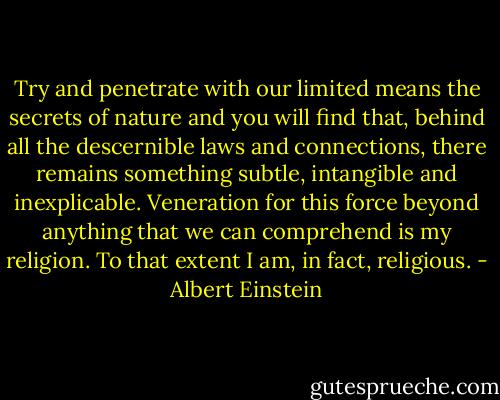 Try and penetrate with our limited means the secrets of nature and you will find that, behind all the descernible laws and connections, there remains something subtle, intangible and inexplicable. Veneration for this force beyond anything that we can comprehend is my religion. To that extent I am, in fact, religious. - Albert Einstein