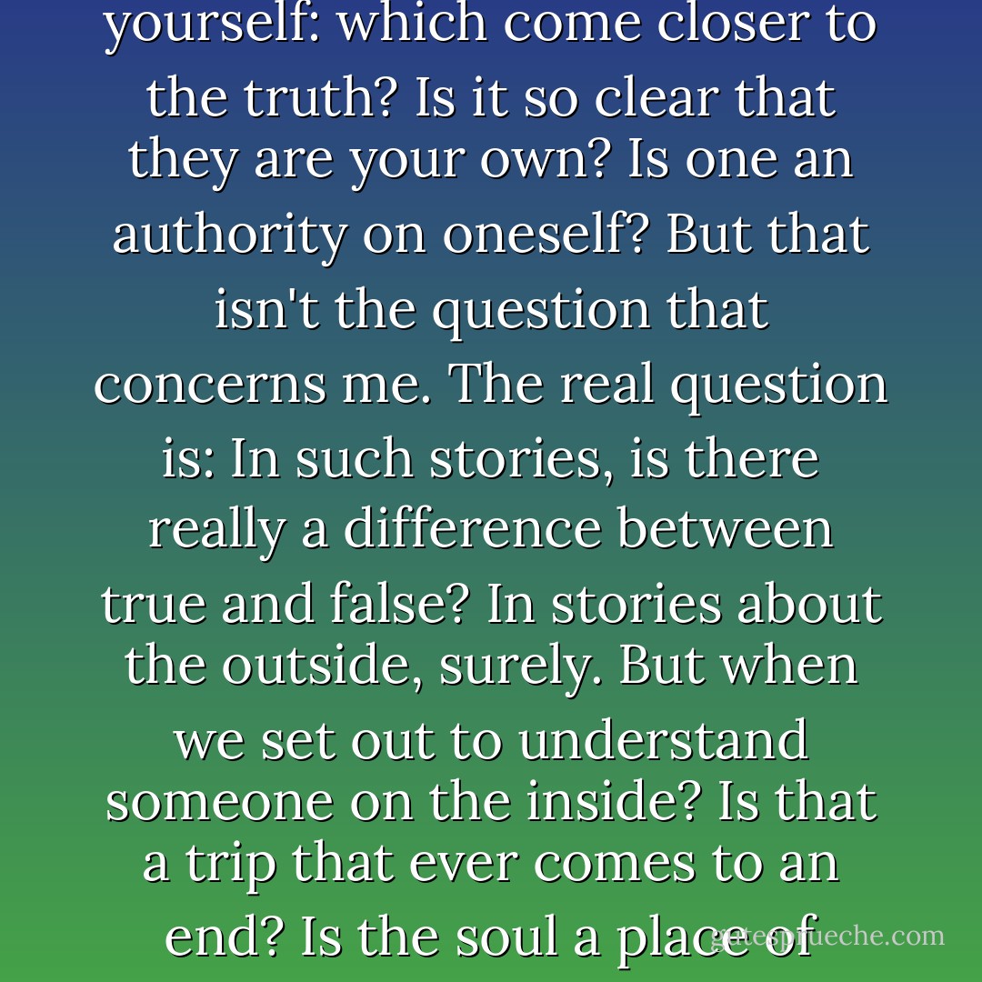 AS SOMBRAS DA ALMA. THE SHADOWS OF THE SOUL. The stories others tell about you and the stories you tell about yourself: which come closer to the truth? Is it so clear that they are your own? Is one an authority on oneself? But that isn't the question that concerns me. The real question is: In such stories, is there really a difference between true and false? In stories about the outside, surely. But when we set out to understand someone on the inside? Is that a trip that ever comes to an end? Is the soul a place of facts? Or are the alleged facts only the deceptive shadows of our stories? - Pascal Mercier