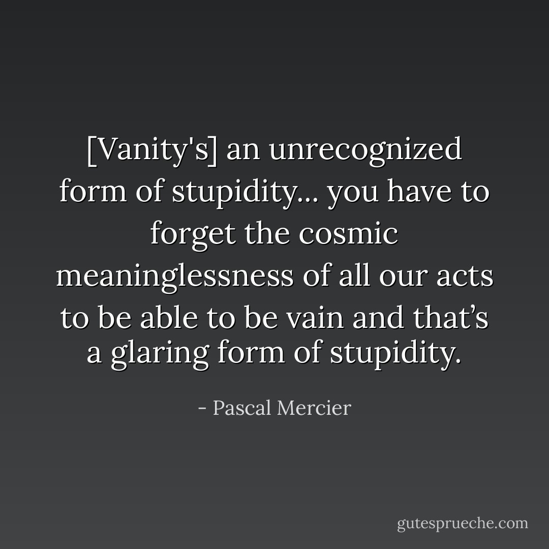 [Vanity's] an unrecognized form of stupidity... you have to forget the cosmic meaninglessness of all our acts to be able to be vain and that’s a glaring form of stupidity. - Pascal Mercier