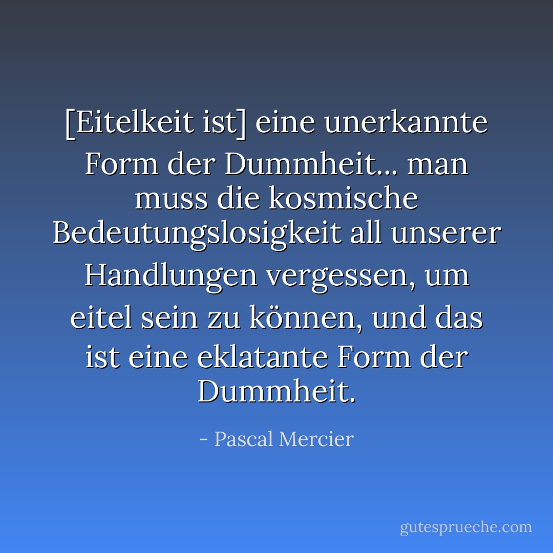 [Eitelkeit ist] eine unerkannte Form der Dummheit... man muss die kosmische Bedeutungslosigkeit all unserer Handlungen vergessen, um eitel sein zu können, und das ist eine eklatante Form der Dummheit. - Pascal Mercier<
