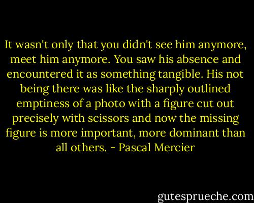 It wasn't only that you didn't see him anymore, meet him anymore. You saw his absence and encountered it as something tangible. His not being there was like the sharply outlined emptiness of a photo with a figure cut out precisely with scissors and now the missing figure is more important, more dominant than all others. - Pascal Mercier