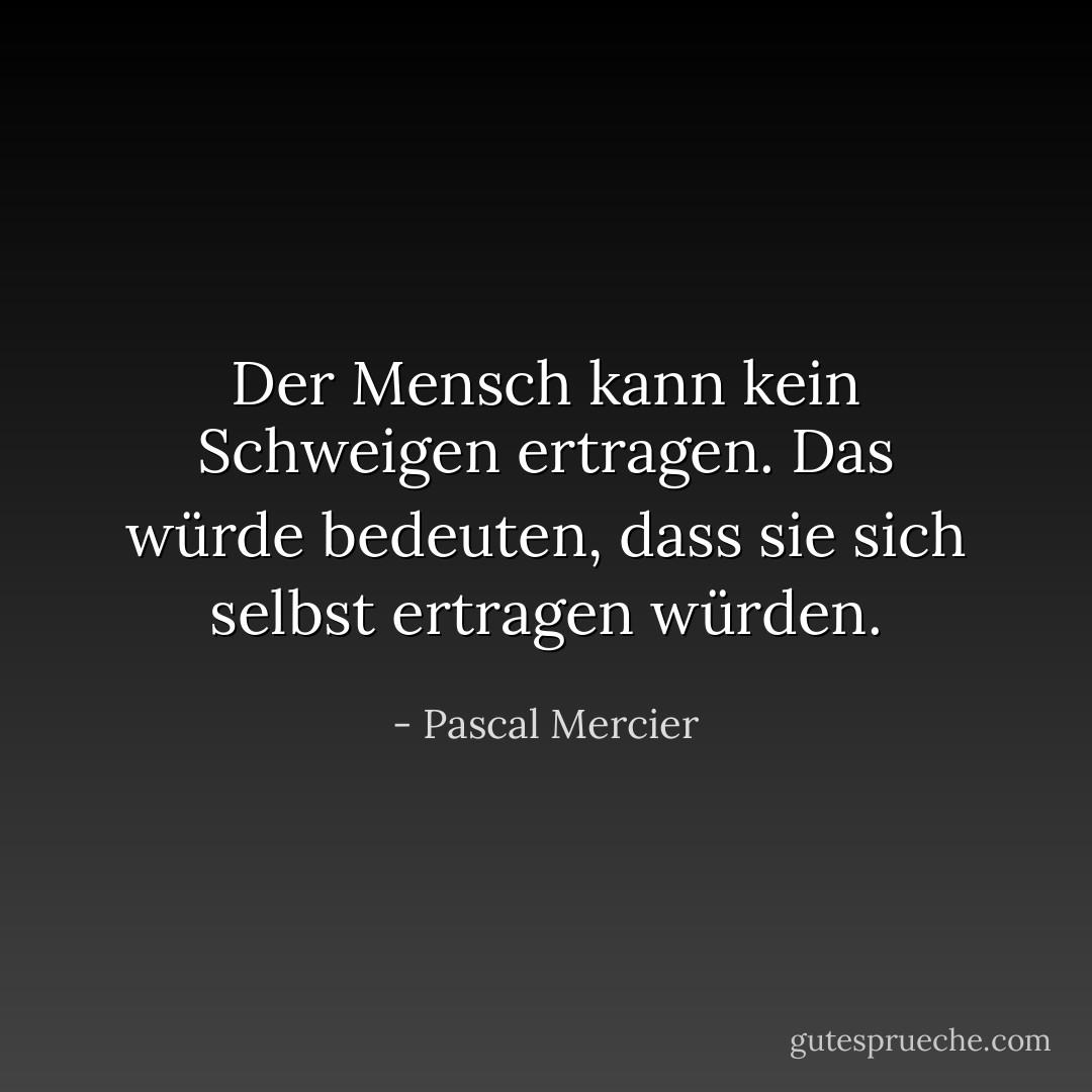 Der Mensch kann kein Schweigen ertragen. Das würde bedeuten, dass sie sich selbst ertragen würden. - Pascal Mercier<