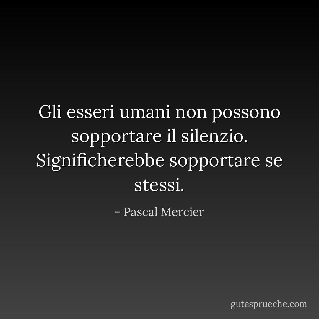 Gli esseri umani non possono sopportare il silenzio. Significherebbe sopportare se stessi. - Pascal Mercier