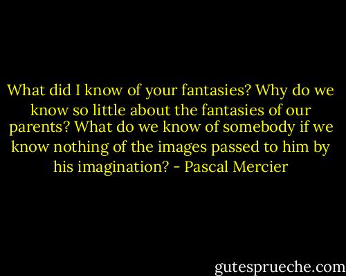 What did I know of your fantasies? Why do we know so little about the fantasies of our parents? What do we know of somebody if we know nothing of the images passed to him by his imagination? - Pascal Mercier