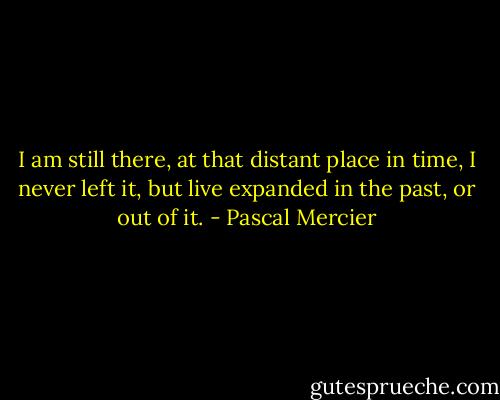 I am still there, at that distant place in time, I never left it, but live expanded in the past, or out of it. - Pascal Mercier