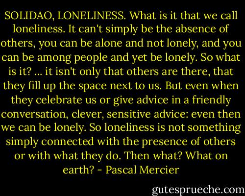 SOLIDAO, LONELINESS.<br />What is it that we call loneliness. It can't simply be the absence of others, you can be alone and not lonely, and you can be among people and yet be lonely. So what is it? ... it isn't only that others are there, that they fill up the space next to us. But even when they celebrate us or give advice in a friendly conversation, clever, sensitive advice: even then we can be lonely. So loneliness is not something simply connected with the presence of others or with what they do. Then what? What on earth? - Pascal Mercier