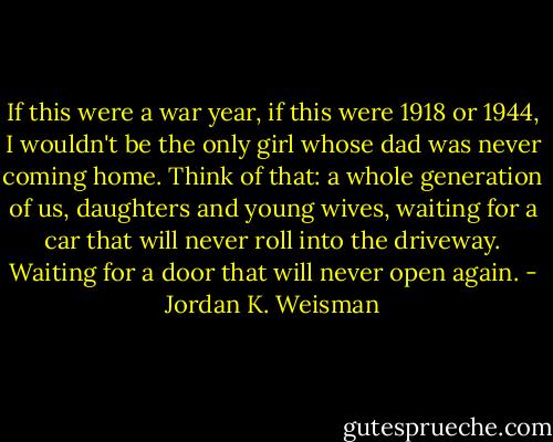 If this were a war year, if this were 1918 or 1944, I wouldn't be the only girl whose dad was never coming home. Think of that: a whole generation of us, daughters and young wives, waiting for a car that will never roll into the driveway. Waiting for a door that will never open again. - Jordan K. Weisman