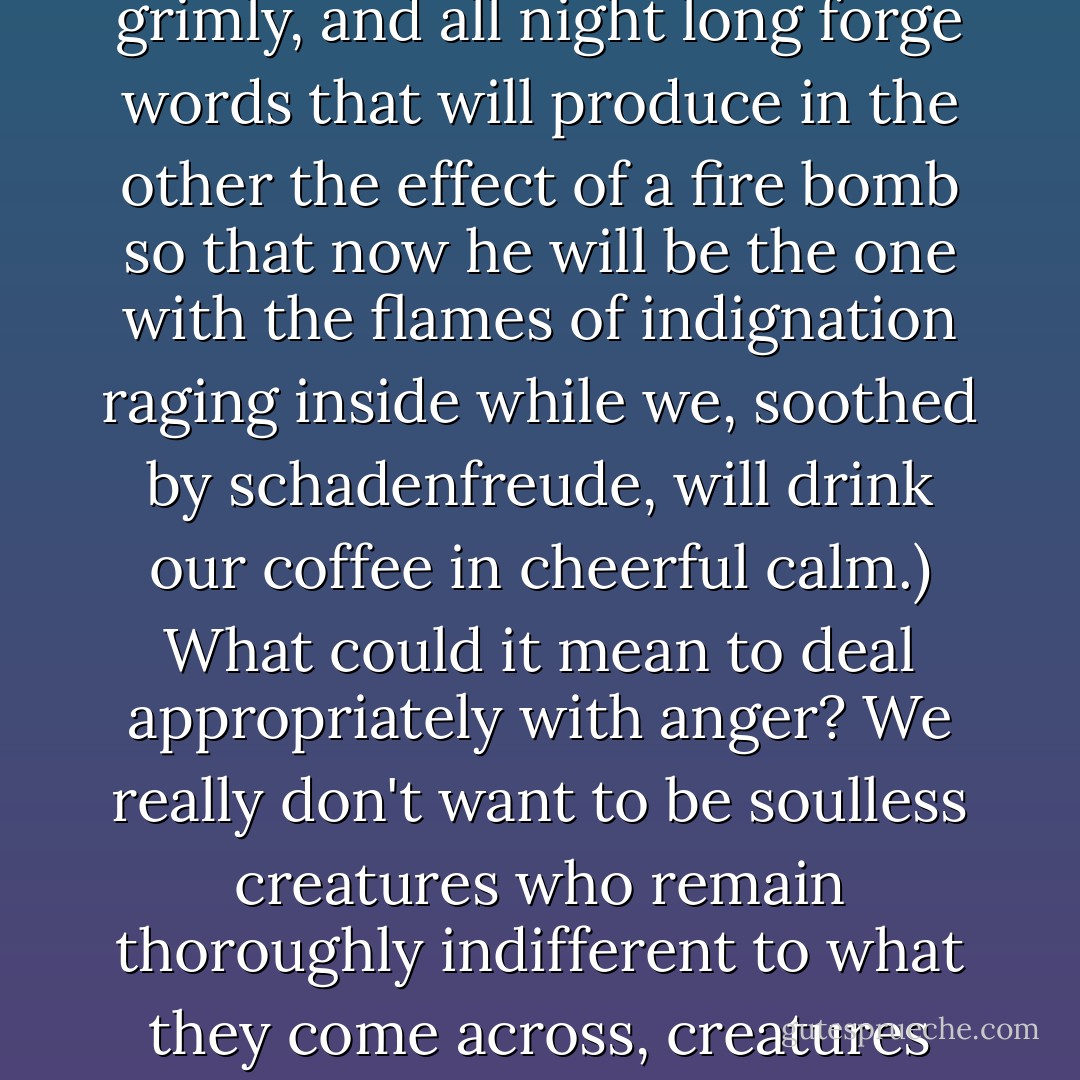O VENENO ARDENTE DO DESGOSTO. THE WHITE HOT POISON OF ANGER.<br />When others make us angry at them- at their shamelessness, injustice, inconsideration- then they exercise power over us, they proliferate and gnaw at our soul, then anger is like a white-hot poison that corrods all mild, noble and balanced feelings and robs us of sleep. Sleepless, we turn on the light and are angry at the anger that has lodged like a succubus who sucks us dry and debilitates us. We are not only furious at the damage, but also that it develops in us all by itself, for while we sit on the edge of the bed with aching temples, the distant catalyst remains untouched by the corrosive force of the anger that eats at us. On the empty internal stage bathed in the harsh light of mute rage, we perform all by ourselves a drama with shadow figures and shadow words we hurl against enemies in helpless rage we feel as icy blazing fire in our bowels. And the greater our despair that is only a shadow play and not a real discussion with the possibility of hurting the other and producing a balance of suffering, the wilder the poisonous shadows dance and haunt us even in the darkest catacombs of our dreams. (We will turn the tables, we think grimly, and all night long forge words that will produce in the other the effect of a fire bomb so that now he will be the one with the flames of indignation raging inside while we, soothed by schadenfreude, will drink our coffee in cheerful calm.)<br />What could it mean to deal appropriately with anger? We really don't want to be soulless creatures who remain thoroughly indifferent to what they come across, creatures whose appraisals consist only of cool, anemic judgments and nothing can shake them up because nothing really bothers them. Therefore, we can't seriously wish not to know the experience of anger and instead persist in an equanimity that wouldn't be distinguished from tedious insensibility. Anger also teaches us something about who we are. Therefore this is what I'd like to know: What can it mean to train ourselves in anger and imagine that we take advantage of its knowledge without being addicted to its poison?<br />We can be sure that we will hold on to the deathbed as part of the last balance sheet- and this part will taste bitter as cyanide- that we have wasted too much, much too much strength and time on getting angry and getting even with others in a helpless shadow theater, which only we, who suffered impotently, knew anything about. What can we do to improve this balance sheet? Why did our parents, teachers and other instructors never talk to us about it? Why didn't they tell something of this enormous significance? Not give us in this case any compass that could have helped us avoid wasting our soul on useless, self-destructive anger? - Pascal Mercier